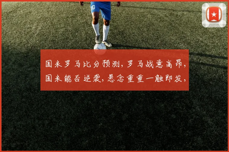 国米罗马比分预测,罗马战意高昂,国米能否逆袭,悬念重重一触即发,比分几何