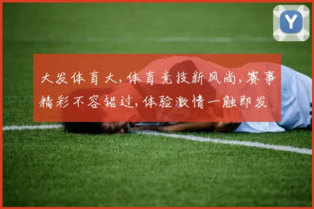 大发体育大,体育竞技新风尚,赛事精彩不容错过,体验激情一触即发