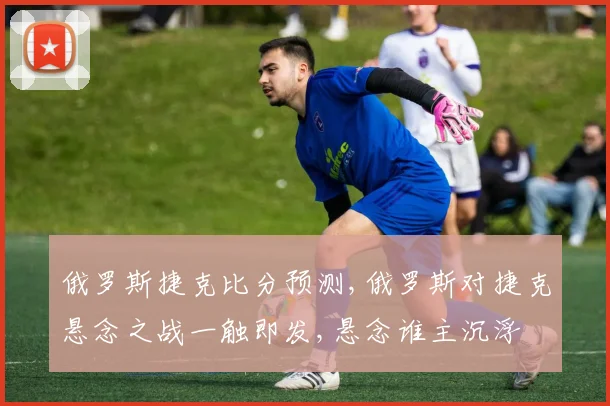 俄罗斯捷克比分预测,俄罗斯对捷克悬念之战一触即发,悬念谁主沉浮
